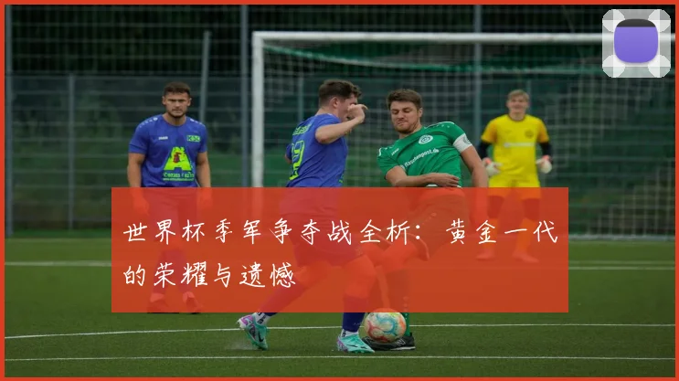 世界杯季军争夺战全析：黄金一代的荣耀与遗憾