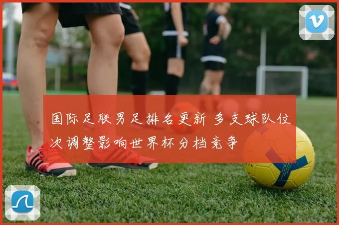 国际足联男足排名更新 多支球队位次调整影响世界杯分档竞争