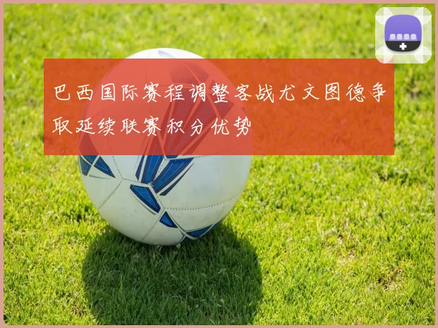 巴西国际赛程调整客战尤文图德争取延续联赛积分优势
