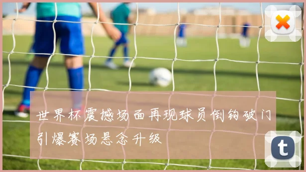 世界杯震撼场面再现球员倒钩破门引爆赛场悬念升级