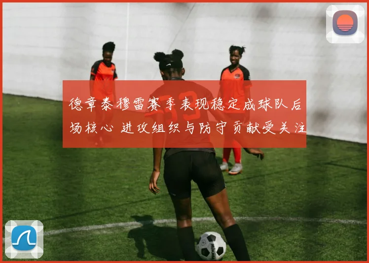 德章泰穆雷赛季表现稳定成球队后场核心 进攻组织与防守贡献受关注