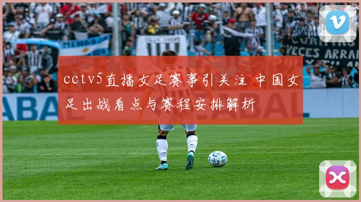 cctv5直播女足赛事引关注 中国女足出战看点与赛程安排解析