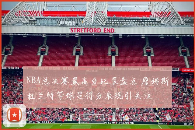 NBA总决赛最高分纪录盘点 詹姆斯杜兰特等球星得分表现引关注