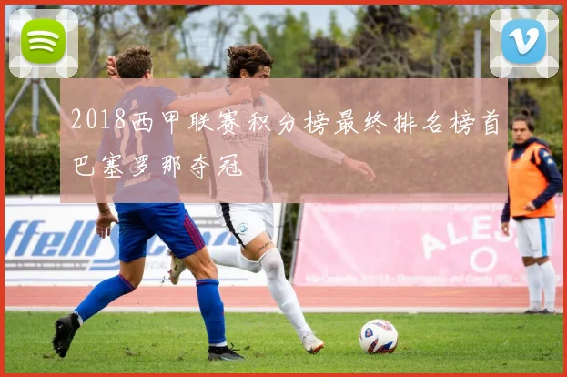 2018西甲联赛积分榜最终排名榜首巴塞罗那夺冠