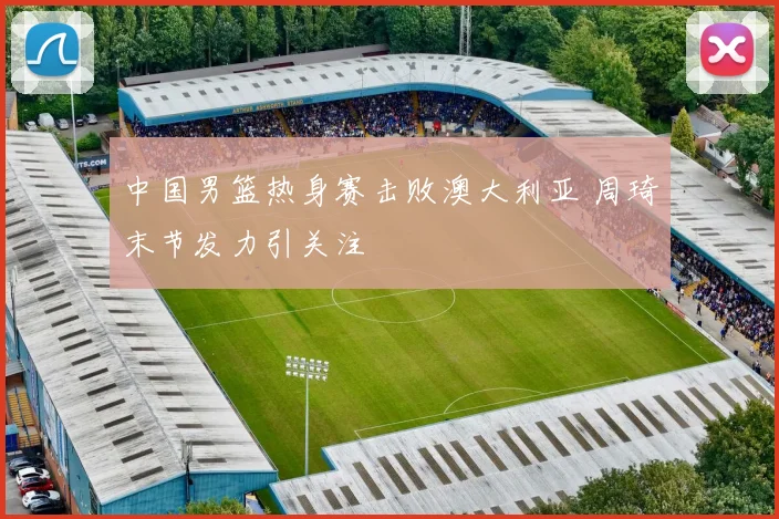 中国男篮热身赛击败澳大利亚 周琦末节发力引关注