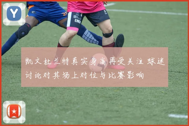 凯文杜兰特真实身高再受关注 球迷讨论对其场上对位与比赛影响