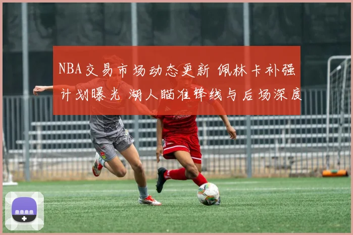 NBA交易市场动态更新 佩林卡补强计划曝光 湖人瞄准锋线与后场深度调整