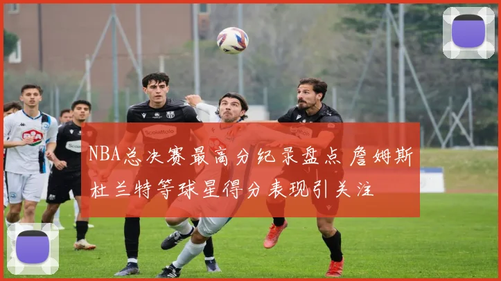 NBA总决赛最高分纪录盘点 詹姆斯杜兰特等球星得分表现引关注