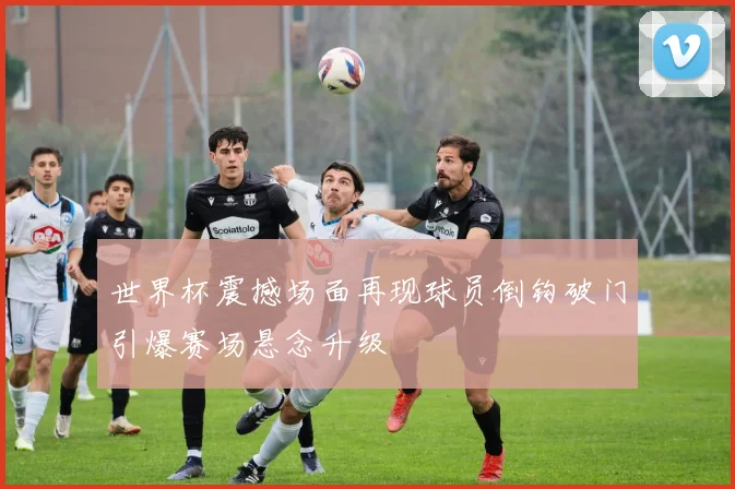 世界杯震撼场面再现球员倒钩破门引爆赛场悬念升级