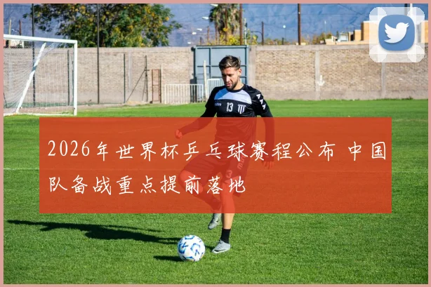 2026年世界杯乒乓球赛程公布 中国队备战重点提前落地