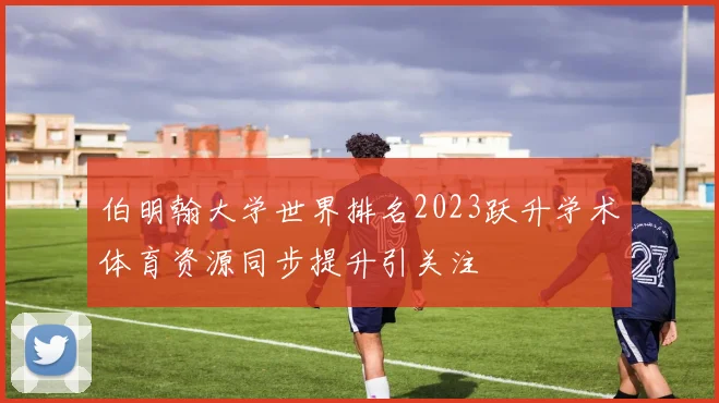 伯明翰大学世界排名2023跃升学术体育资源同步提升引关注