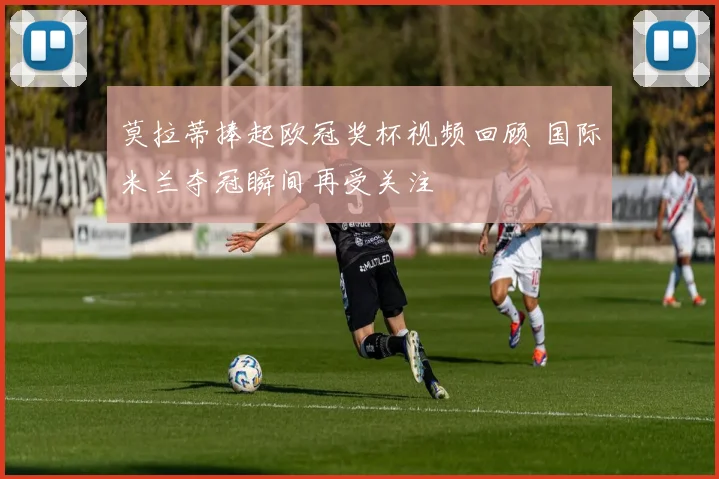 莫拉蒂捧起欧冠奖杯视频回顾 国际米兰夺冠瞬间再受关注