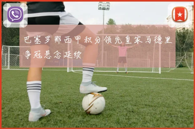 巴塞罗那西甲积分领先皇家马德里争冠悬念延续