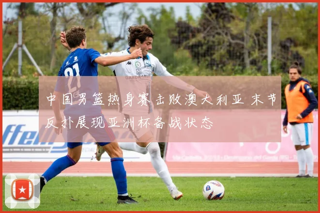 中国男篮热身赛击败澳大利亚 末节反扑展现亚洲杯备战状态