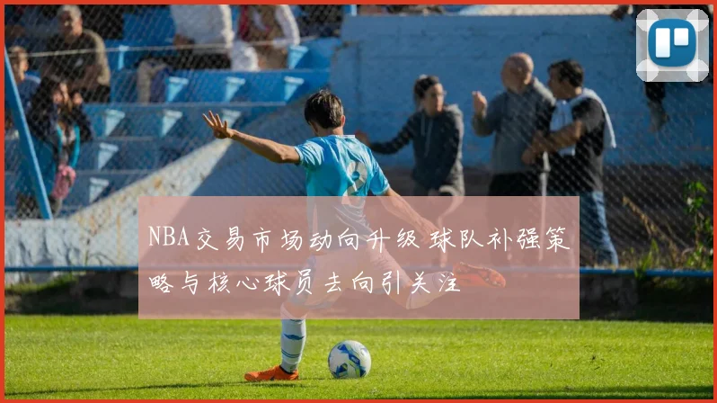 NBA交易市场动向升级 球队补强策略与核心球员去向引关注