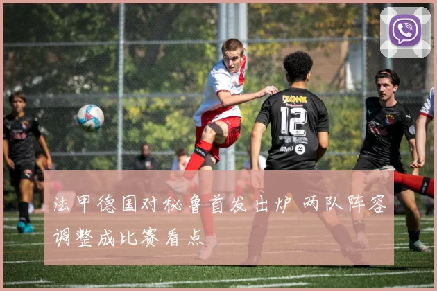 法甲德国对秘鲁首发出炉 两队阵容调整成比赛看点