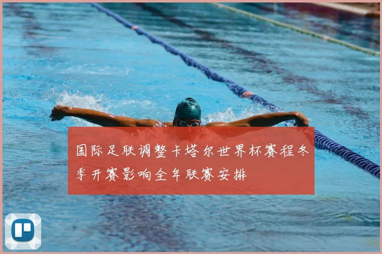 国际足联调整卡塔尔世界杯赛程冬季开赛影响全年联赛安排