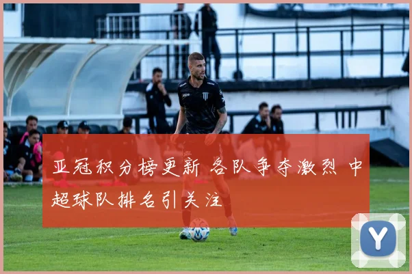 亚冠积分榜更新 各队争夺激烈 中超球队排名引关注
