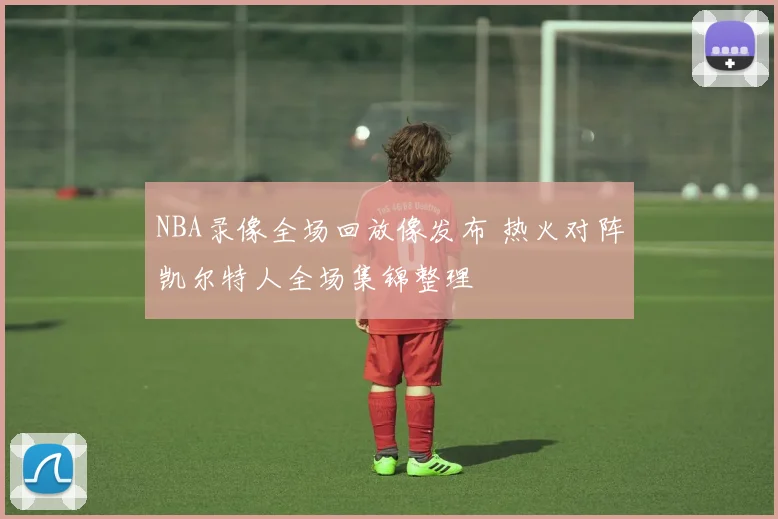 NBA录像全场回放像发布 热火对阵凯尔特人全场集锦整理