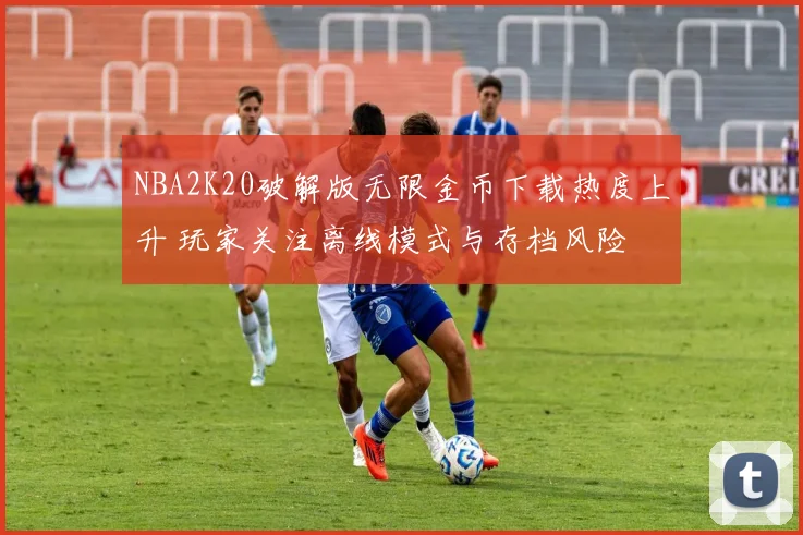 NBA2K20破解版无限金币下载热度上升 玩家关注离线模式与存档风险