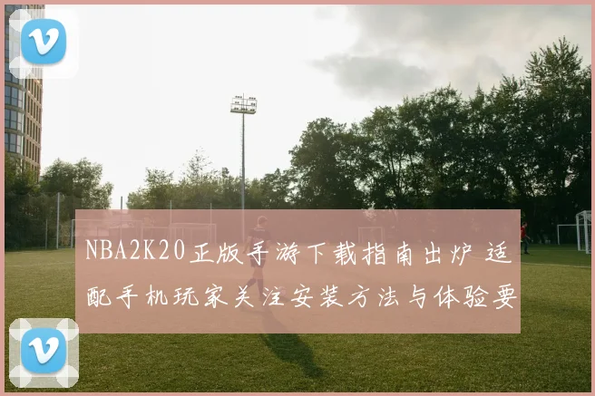 NBA2K20正版手游下载指南出炉 适配手机玩家关注安装方法与体验要点