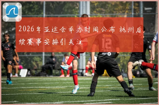 2026年亚运会举办时间公布 杭州后续赛事安排引关注