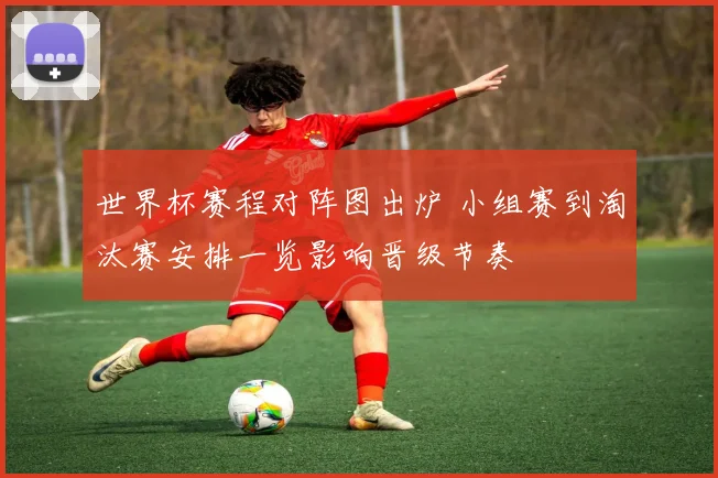 世界杯赛程对阵图出炉 小组赛到淘汰赛安排一览影响晋级节奏