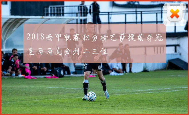 2018西甲联赛积分榜巴萨提前夺冠皇马马竞分列二三位