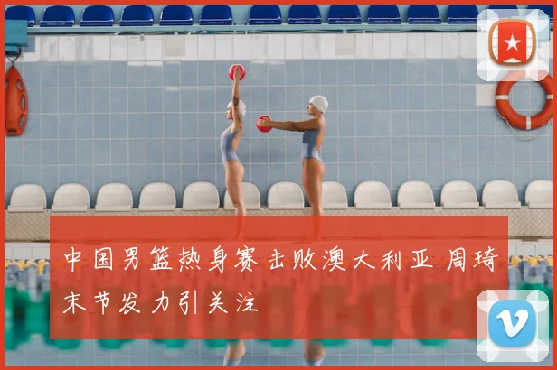 中国男篮热身赛击败澳大利亚 周琦末节发力引关注