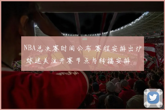NBA总决赛时间公布 赛程安排出炉 球迷关注开赛节点与转播安排