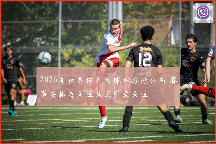 2026年世界杯乒乓球举办地公布 赛事安排与关注焦点引发关注