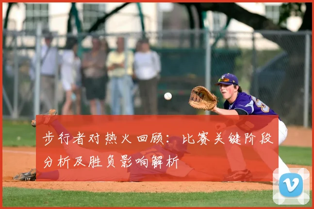步行者对热火回顾：比赛关键阶段分析及胜负影响解析