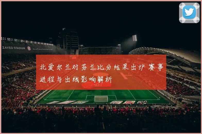 北爱尔兰对芬兰比分结果出炉 赛事进程与出线影响解析