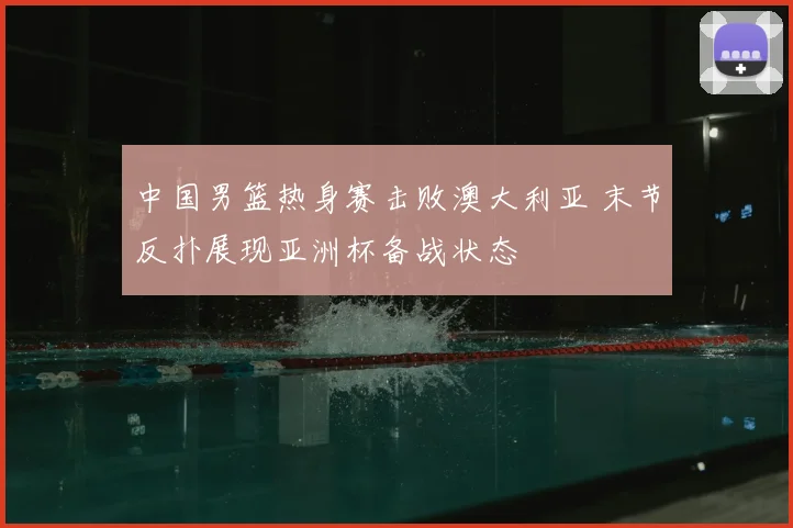 中国男篮热身赛击败澳大利亚 末节反扑展现亚洲杯备战状态