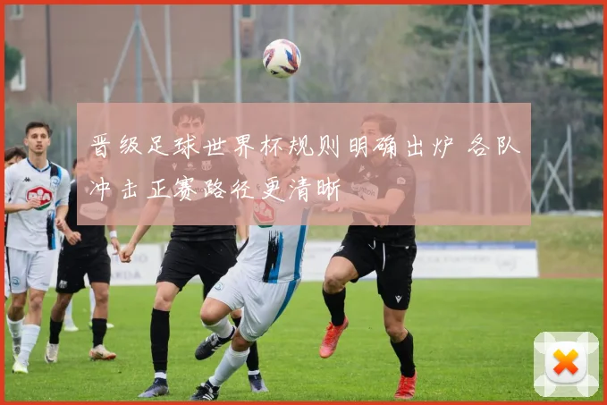 晋级足球世界杯规则明确出炉 各队冲击正赛路径更清晰