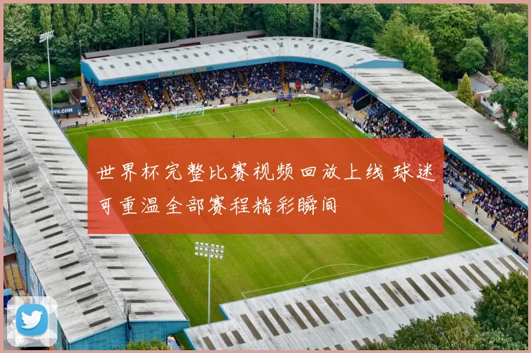 世界杯完整比赛视频回放上线 球迷可重温全部赛程精彩瞬间