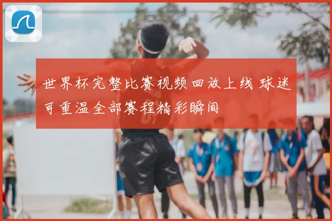 世界杯完整比赛视频回放上线 球迷可重温全部赛程精彩瞬间