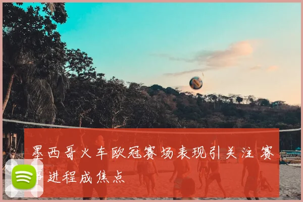 墨西哥火车欧冠赛场表现引关注 赛事进程成焦点