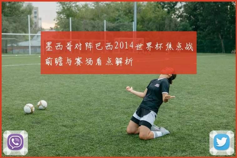 墨西哥对阵巴西2014世界杯焦点战前瞻与赛场看点解析