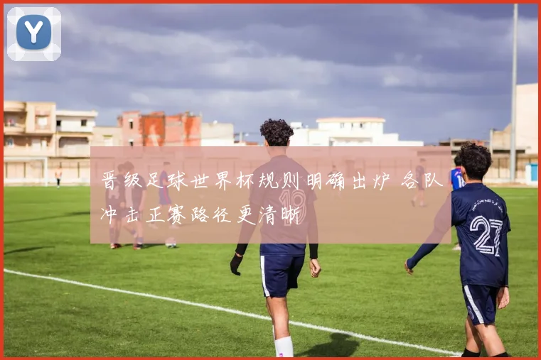 晋级足球世界杯规则明确出炉 各队冲击正赛路径更清晰